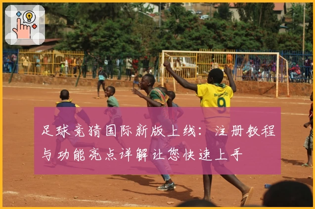足球竞猜国际新版上线:注册教程与功能亮点详解让您快速上手