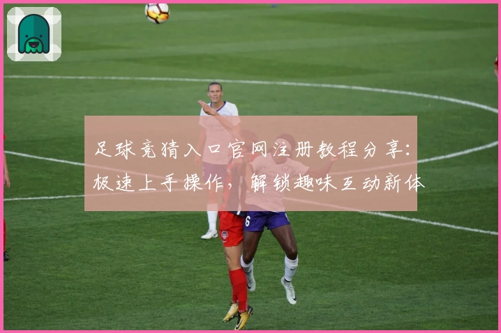 足球竞猜入口官网注册教程分享：极速上手操作，解锁趣味互动新体验