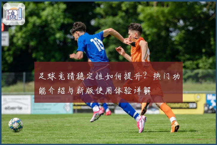 足球竞猜稳定性如何提升?热门功能介绍与新版使用体验详解