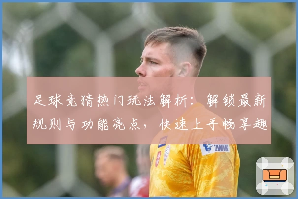 足球竞猜热门玩法解析：解锁最新规则与功能亮点，快速上手畅享趣味比赛体验