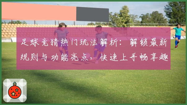 足球竞猜热门玩法解析：解锁最新规则与功能亮点，快速上手畅享趣味比赛体验